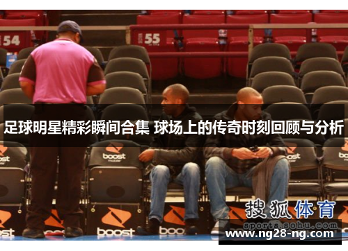 足球明星精彩瞬间合集 球场上的传奇时刻回顾与分析