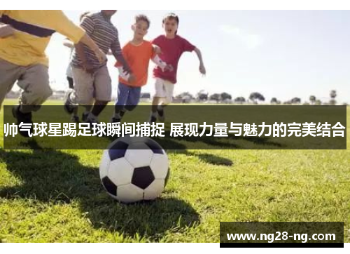 帅气球星踢足球瞬间捕捉 展现力量与魅力的完美结合
