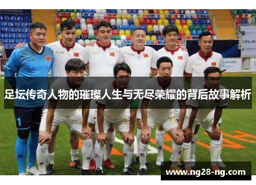 足坛传奇人物的璀璨人生与无尽荣耀的背后故事解析