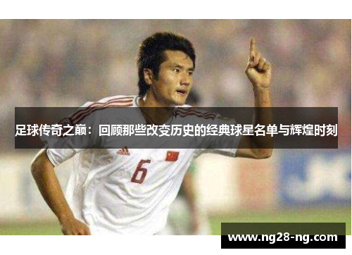 足球传奇之巅：回顾那些改变历史的经典球星名单与辉煌时刻