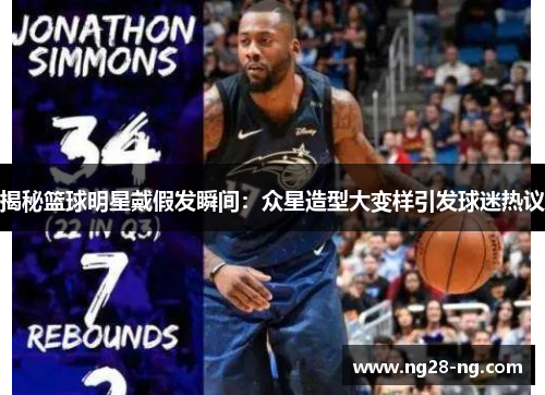 揭秘篮球明星戴假发瞬间：众星造型大变样引发球迷热议