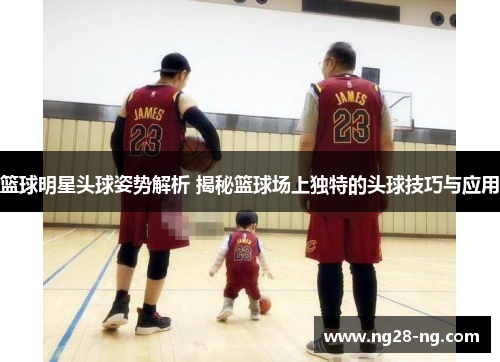 篮球明星头球姿势解析 揭秘篮球场上独特的头球技巧与应用