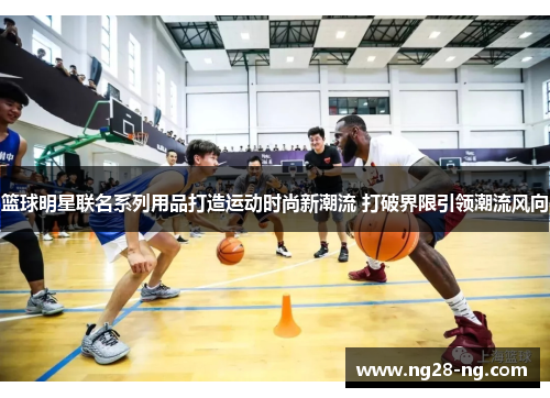 篮球明星联名系列用品打造运动时尚新潮流 打破界限引领潮流风向